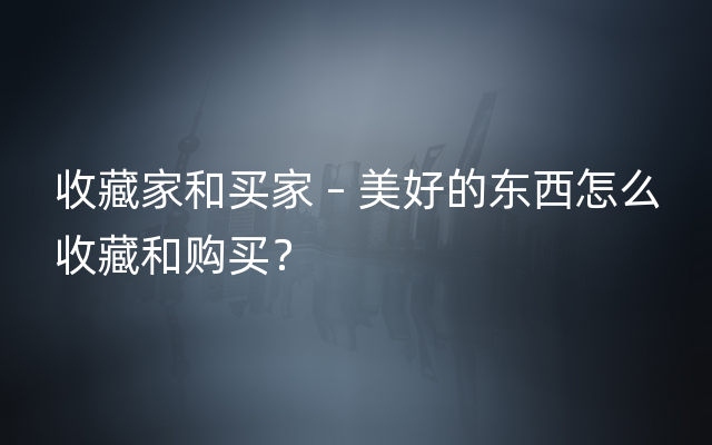 收藏家和买家 – 美好的东西怎么收藏和购买？