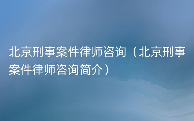 北京刑事案件律师咨询（北京刑事案件律师咨询简介）