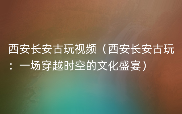 西安长安古玩视频（西安长安古玩：一场穿越时空的文化盛宴）