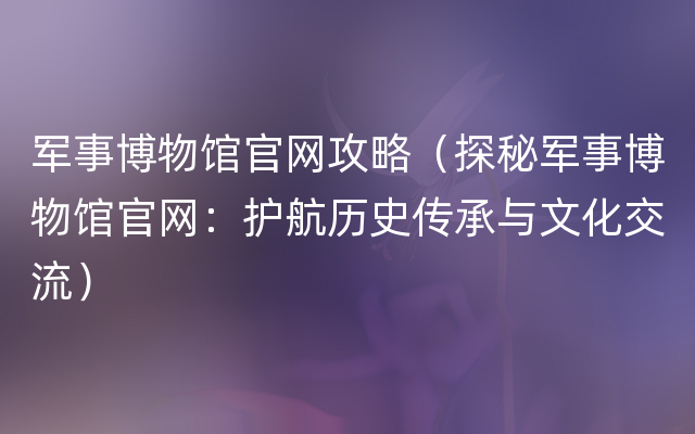 军事博物馆官网攻略（探秘军事博物馆官网：护航历史传承与文化交流）