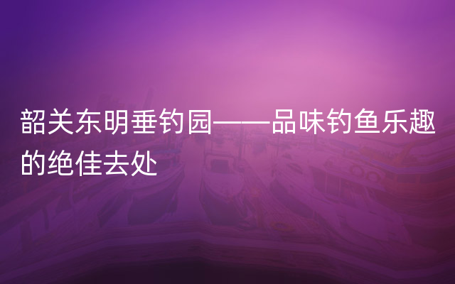 韶关东明垂钓园——品味钓鱼乐趣的绝佳去处