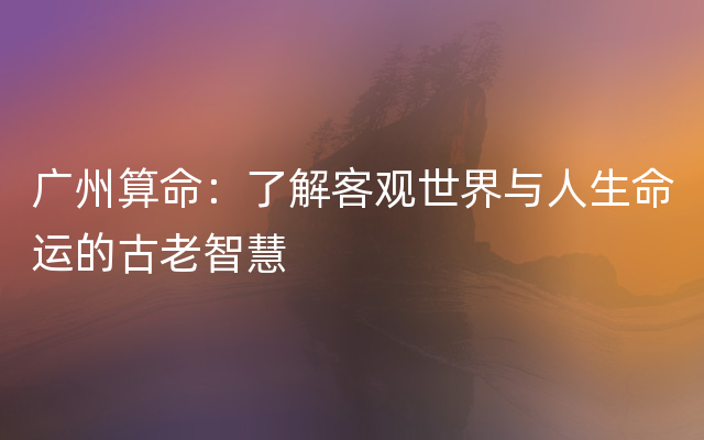 广州算命：了解客观世界与人生命运的古老智慧