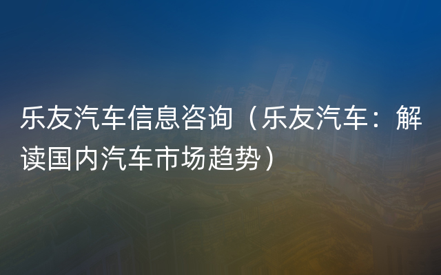 乐友汽车信息咨询（乐友汽车：解读国内汽车市场趋势）