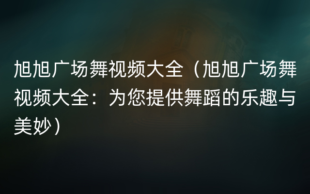 旭旭广场舞视频大全（旭旭广场舞视频大全：为您提供舞蹈的乐趣与美妙）