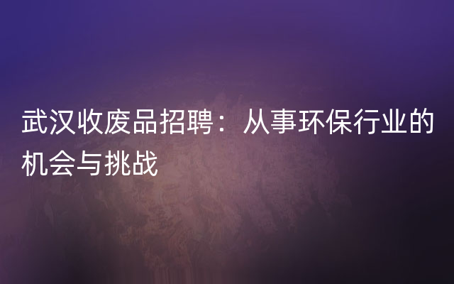 武汉收废品招聘：从事环保行业的机会与挑战