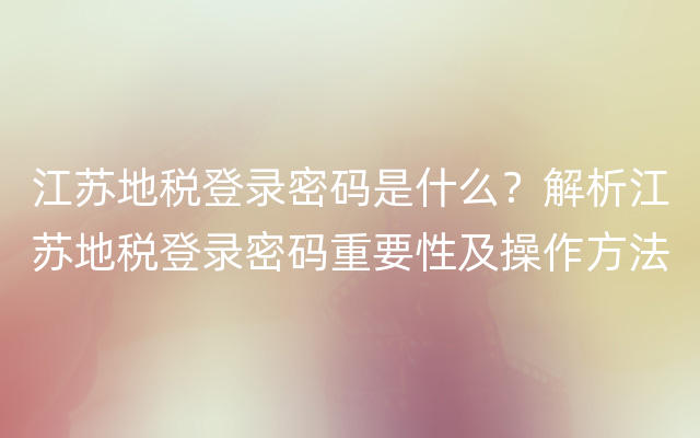 江苏地税登录密码是什么？解析江苏地税登录密码重要性及操作方法