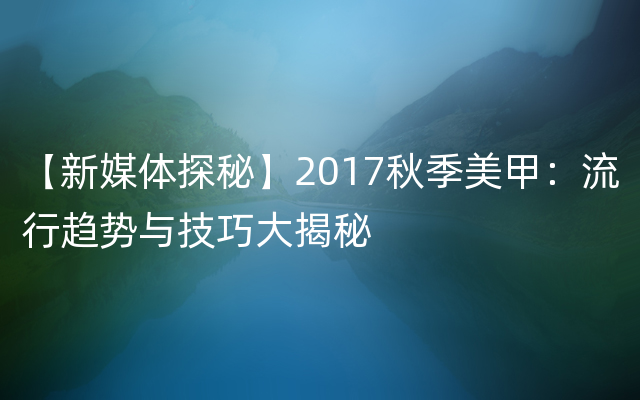 【新媒体探秘】2017秋季美甲：流行趋势与技巧大揭秘