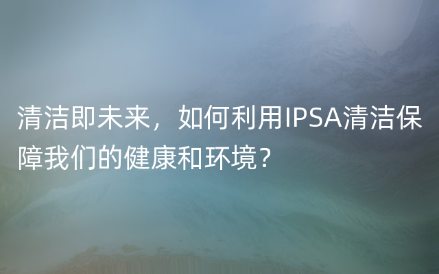 清洁即未来，如何利用IPSA清洁保障我们的健康和环境？