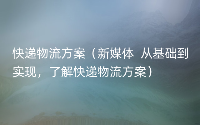 快递物流方案（新媒体  从基础到实现，了解快递物流方案）