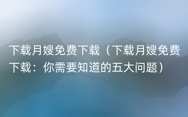 下载月嫂免费下载（下载月嫂免费下载：你需要知道的五大问题）