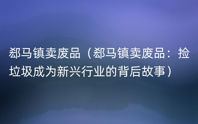 郄马镇卖废品（郄马镇卖废品：捡垃圾成为新兴行业的背后故事）