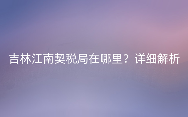 吉林江南契税局在哪里？详细解析