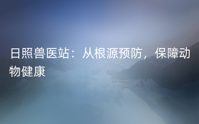 日照兽医站：从根源预防，保障动物健康