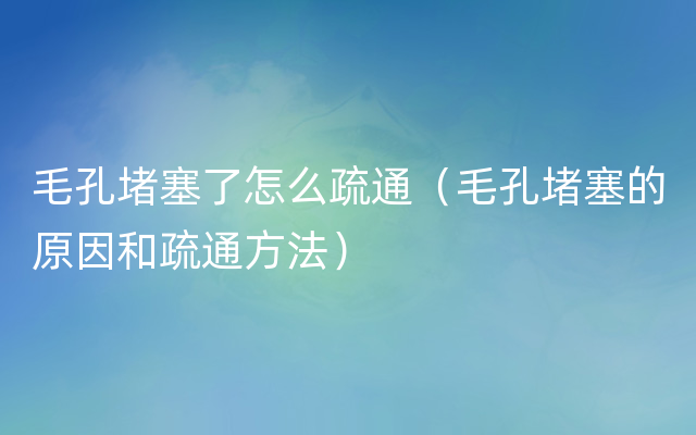 毛孔堵塞了怎么疏通（毛孔堵塞的原因和疏通方法）