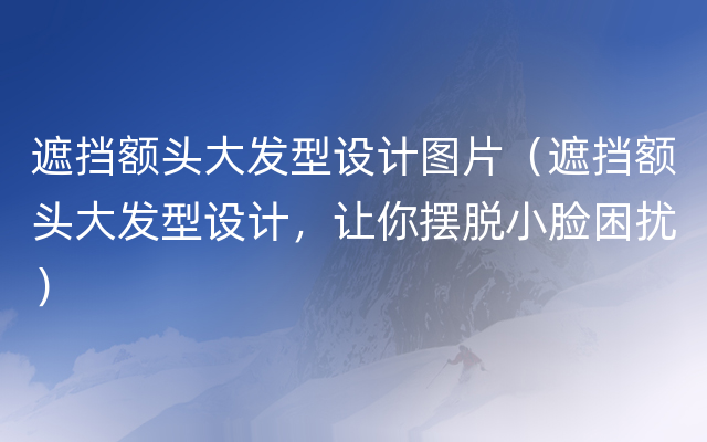 遮挡额头大发型设计图片（遮挡额头大发型设计，让你摆脱小脸困扰）