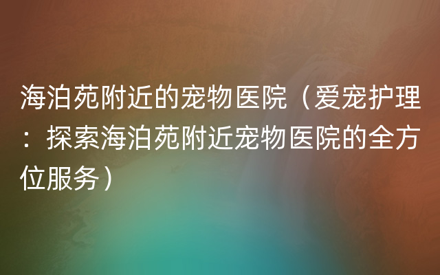 海泊苑附近的宠物医院（爱宠护理：探索海泊苑附近宠物医院的全方位服务）