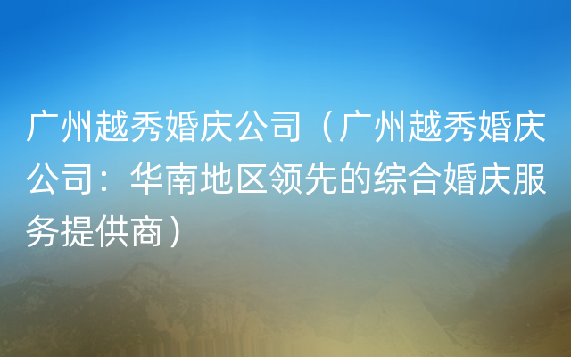 广州越秀婚庆公司（广州越秀婚庆公司：华南地区领先的综合婚庆服务提供商）