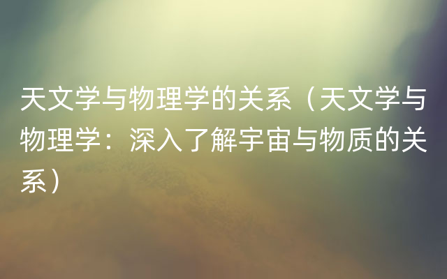 天文学与物理学的关系（天文学与物理学：深入了解宇宙与物质的关系）