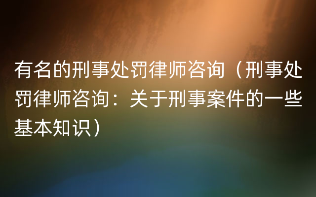 有名的刑事处罚律师咨询（刑事处罚律师咨询：关于刑事案件的一些基本知识）