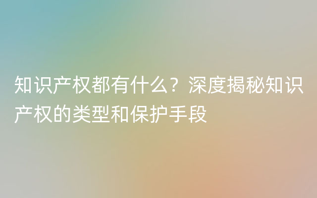 知识产权都有什么？深度揭秘知识产权的类型和保护手段