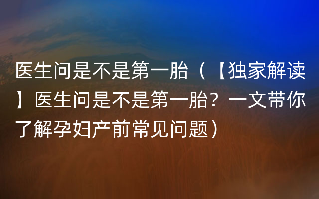 医生问是不是第一胎（【独家解读】医生问是不是第一胎？一文带你了解孕妇产前常见问题