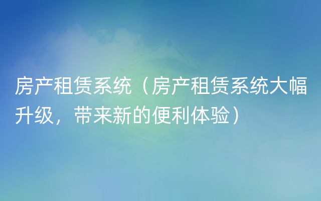 房产租赁系统（房产租赁系统大幅升级，带来新的便利体验）