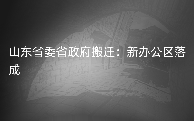 山东省委省政府搬迁：新办公区落成