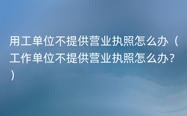 用工单位不提供营业执照怎么办（工作单位不提供营业执照怎么办？）