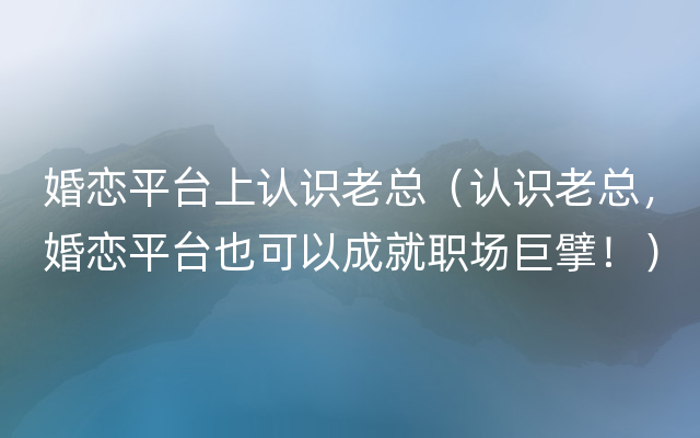 婚恋平台上认识老总（认识老总，婚恋平台也可以成就职场巨擘！）