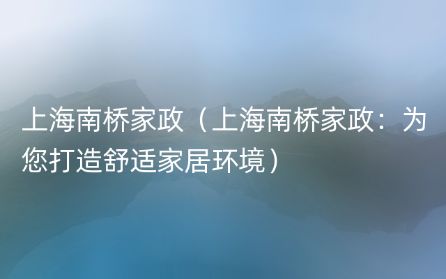 上海南桥家政（上海南桥家政：为您打造舒适家居环境）