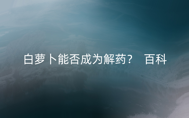 白萝卜能否成为解药？  百科