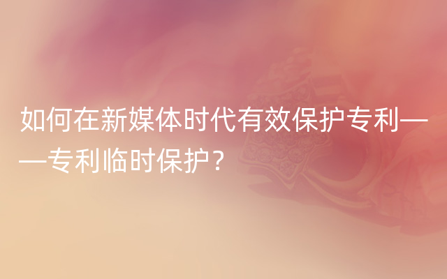 如何在新媒体时代有效保护专利——专利临时保护？