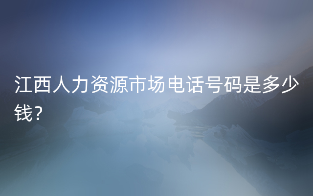 江西人力资源市场电话号码是多少钱？