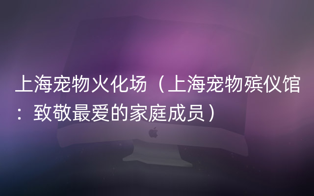 上海宠物火化场（上海宠物殡仪馆：致敬最爱的家庭