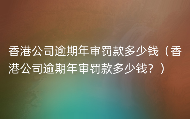 香港公司逾期年审罚款多少钱（香港公司逾期年审罚款多少钱？）