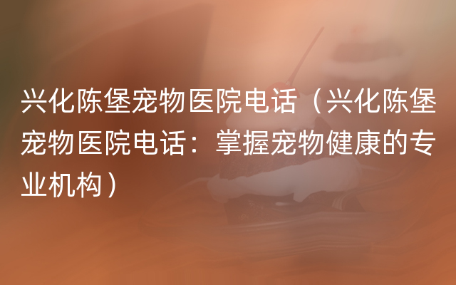 兴化陈堡宠物医院电话（兴化陈堡宠物医院电话：掌握宠物健康的专业机构）