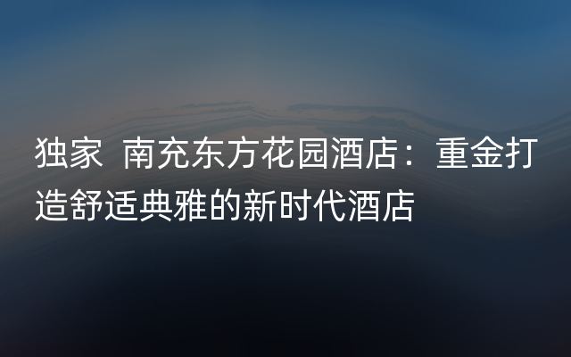 独家  南充东方花园酒店：重金打造舒适典雅的新时代酒店