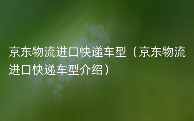 京东物流进口快递车型（京东物流进口快递车型介绍）