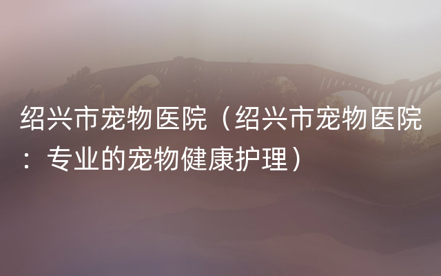 绍兴市宠物医院（绍兴市宠物医院：专业的宠物健康护理）