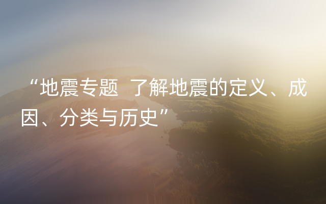 “地震专题  了解地震的定义、成因、分类与历史”