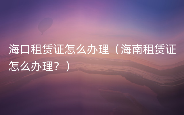 海口租赁证怎么办理（海南租赁证怎么办理？）