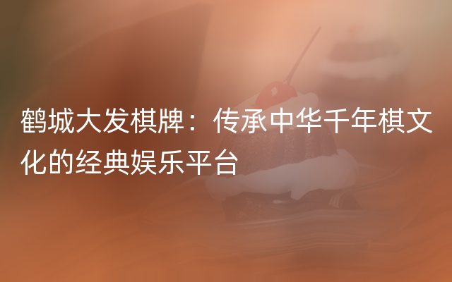 鹤城大发棋牌：传承中华千年棋文化的经典娱乐平台