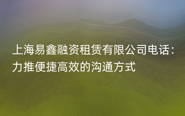 上海易鑫融资租赁有限公司电话：力推便捷高效的沟通方式