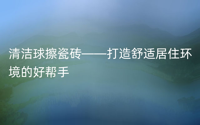 清洁球擦瓷砖——打造舒适居住环境的好帮手