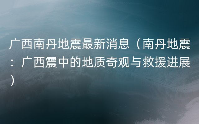 广西南丹地震最新消息（南丹地震：广西震中的地质奇观与救援进展）