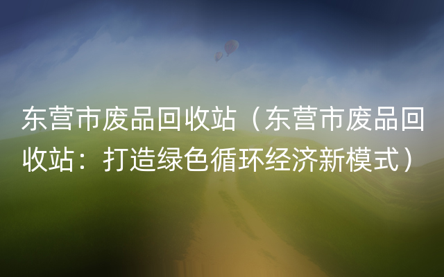 东营市废品回收站（东营市废品回收站：打造绿色循环经济新模式）