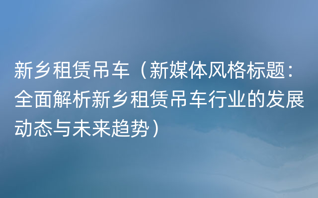 新乡租赁吊车（新媒体风格标题：全面解析新乡租赁吊车行业的发展动态与未来趋势）