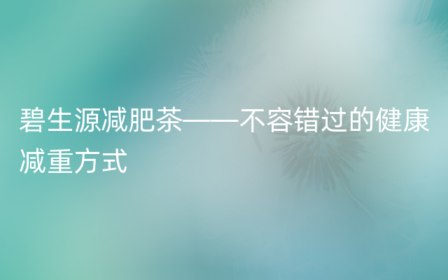 碧生源减肥茶——不容错过的健康减重方式