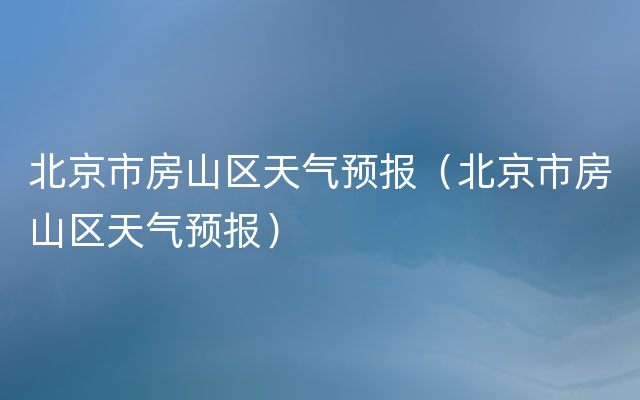 北京市房山区天气预报（北京市房山区天气预报）