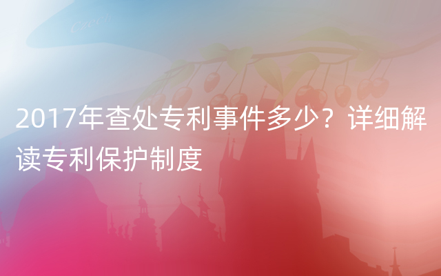 2017年查处专利事件多少？详细解读专利保护制度